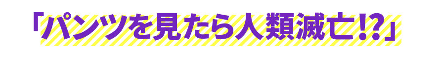 「パンツを見たら人類滅亡!?」だろうか!?