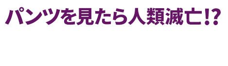 パンツを見たら人類滅亡!? 4月9日毎週木曜24時55分～フジテレビ“ノイタミナ”にて放送！