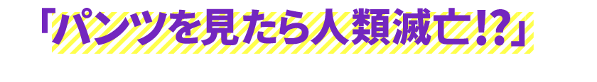 パンツを見たら人類滅亡!?だろうか!?