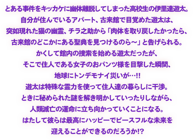 とある事件をキッカケに幽体離脱してしまった高校生の伊里達遊太。自分が住んでいるアパート、
古来館で目覚めた遊太は、突如現れた猫の幽霊、チラ之助から「肉体を取り戻したかったら、
古来館のどこかにある聖典を見つけるのら～」と告げられる。
かくして館内の捜索を始める遊太だったが、そこで住人である女子のおパンツ様を目撃した瞬間、地球にトンデモナイ災いが…!!
遊太は特殊な霊力を使って住人達の暮らしに干渉。ときに秘められた謎を解き明かしていったりしながら、人類滅亡の運命に立ち向かっていくことになる。
はたして彼らは最高にハッピーでピースフルな未来を迎えることができるのだろうか!?